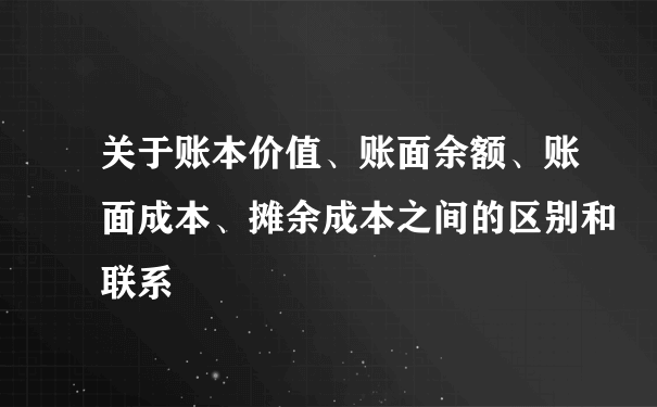 关于账本价值、账面余额、账面成本、摊余成本之间的区别和联系