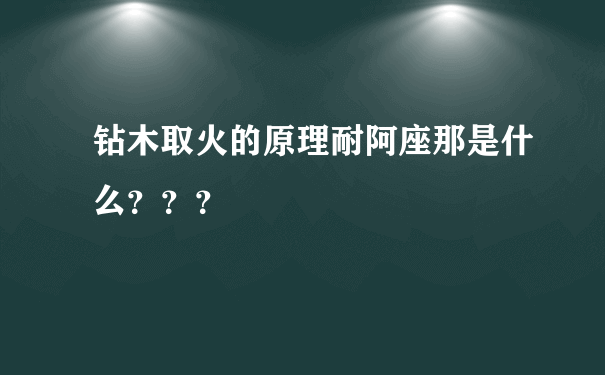 钻木取火的原理耐阿座那是什么？？？