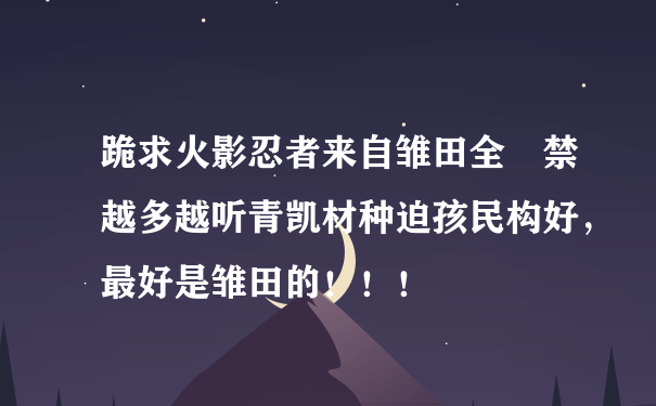 跪求火影忍者来自雏田全婐禁越多越听青凯材种迫孩民构好，最好是雏田的！！！