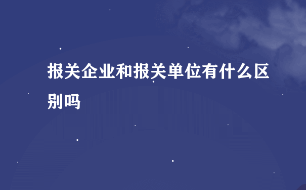 报关企业和报关单位有什么区别吗