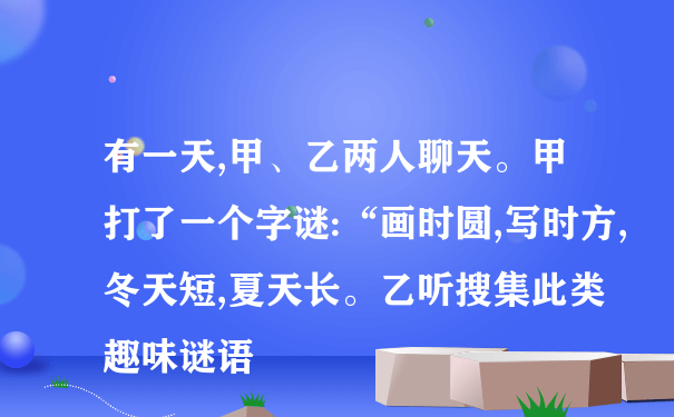 有一天,甲、乙两人聊天。甲打了一个字谜:“画时圆,写时方,冬天短,夏天长。乙听搜集此类趣味谜语