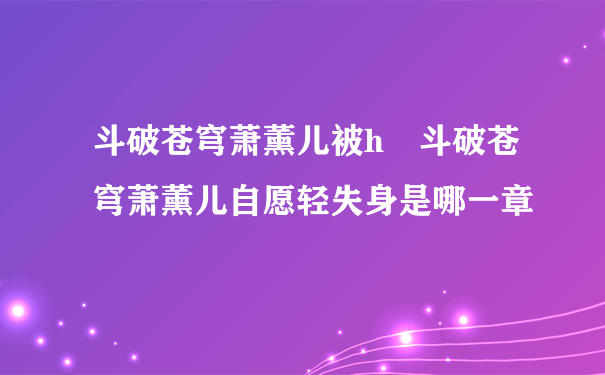 斗破苍穹萧薰儿被h 斗破苍穹萧薰儿自愿轻失身是哪一章