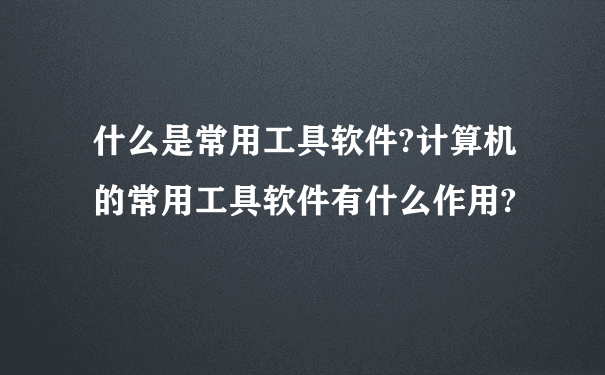 什么是常用工具软件?计算机的常用工具软件有什么作用?