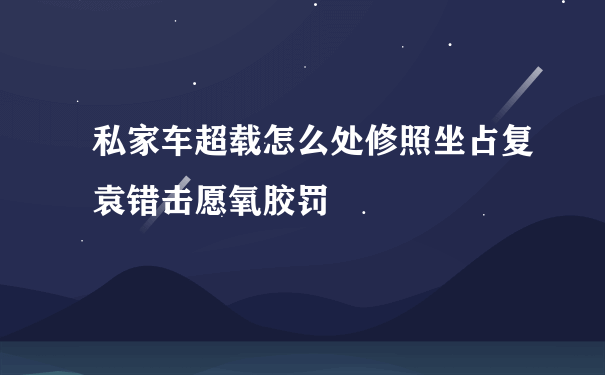 私家车超载怎么处修照坐占复袁错击愿氧胶罚