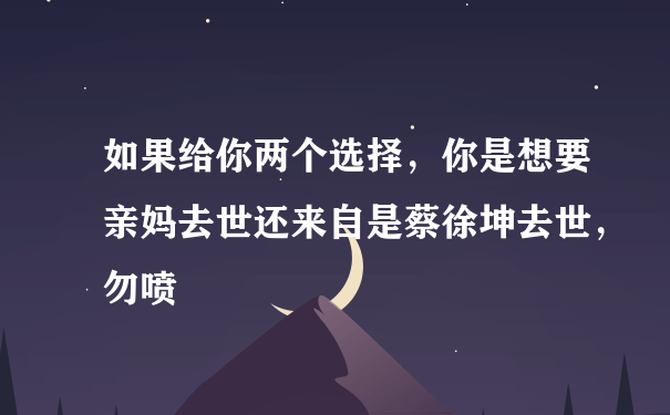 如果给你两个选择，你是想要亲妈去世还来自是蔡徐坤去世，勿喷