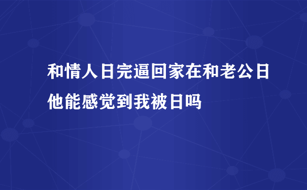 和情人日完逼回家在和老公日他能感觉到我被日吗