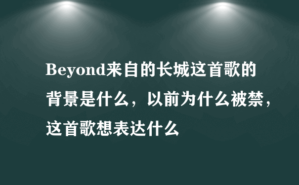 Beyond来自的长城这首歌的背景是什么，以前为什么被禁，这首歌想表达什么