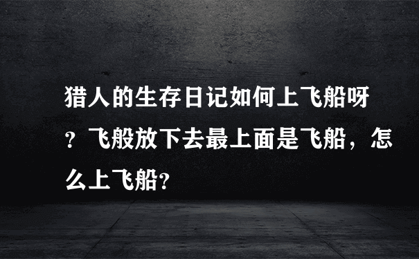 猎人的生存日记如何上飞船呀？飞般放下去最上面是飞船，怎么上飞船？