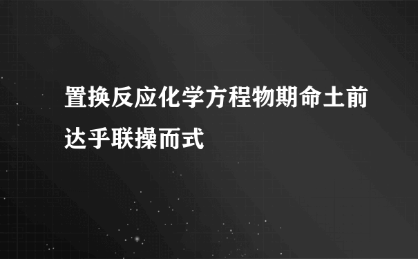 置换反应化学方程物期命土前达乎联操而式