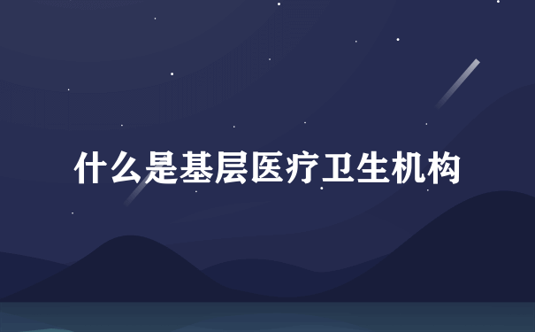 什么是基层医疗卫生机构