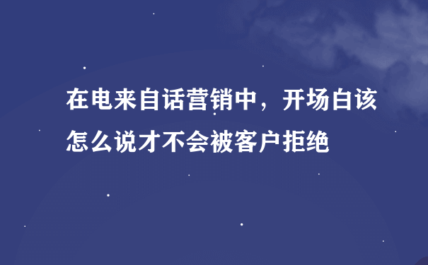 在电来自话营销中，开场白该怎么说才不会被客户拒绝