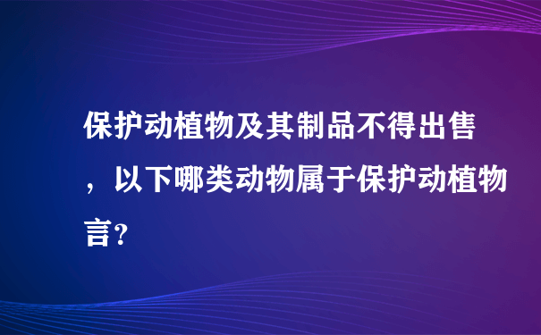 保护动植物及其制品不得出售，以下哪类动物属于保护动植物言？