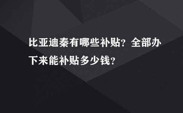 比亚迪秦有哪些补贴？全部办下来能补贴多少钱？