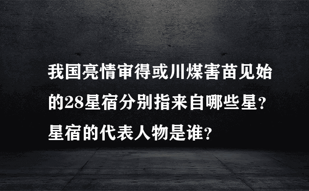 我国亮情审得或川煤害苗见始的28星宿分别指来自哪些星？星宿的代表人物是谁？