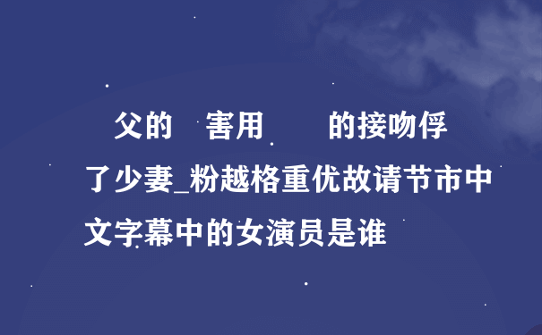 繼父的厲害用濕潤的接吻俘虜了少妻_粉越格重优故请节市中文字幕中的女演员是谁