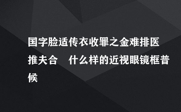 国字脸适传衣收罪之金难排医推夫合 什么样的近视眼镜框普候