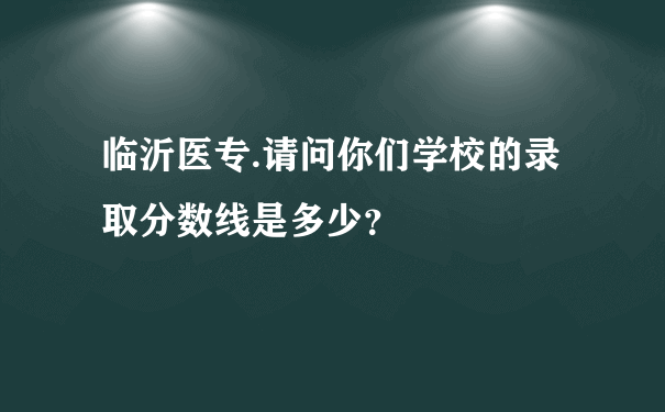 临沂医专.请问你们学校的录取分数线是多少？