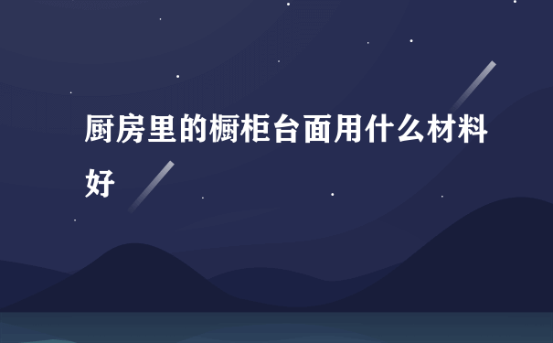 厨房里的橱柜台面用什么材料好