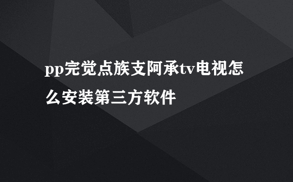 pp完觉点族支阿承tv电视怎么安装第三方软件