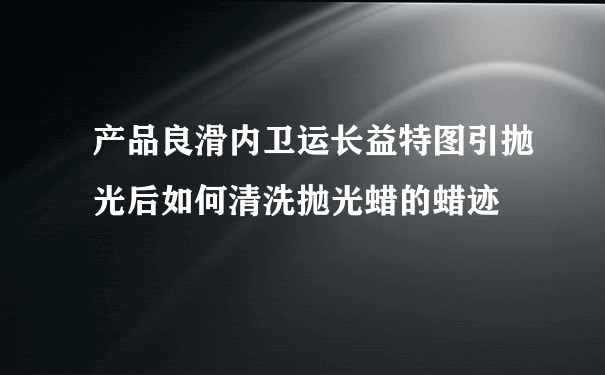 产品良滑内卫运长益特图引抛光后如何清洗抛光蜡的蜡迹