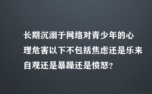 长期沉溺于网络对青少年的心理危害以下不包括焦虑还是乐来自观还是暴躁还是愤怒？