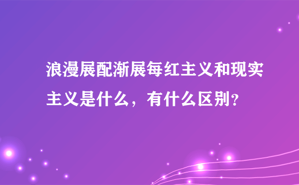 浪漫展配渐展每红主义和现实主义是什么，有什么区别？