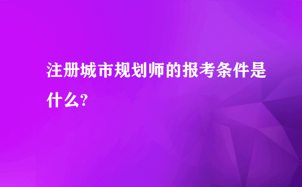 注册城市规划师的报考条件是什么?