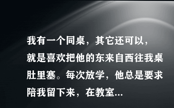 我有一个同桌，其它还可以，就是喜欢把他的东来自西往我桌肚里塞。每次放学，他总是要求陪我留下来，在教室...