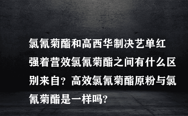 氯氰菊酯和高西华制决艺单红强着营效氯氰菊酯之间有什么区别来自？高效氯氰菊酯原粉与氯氰菊酯是一样吗?