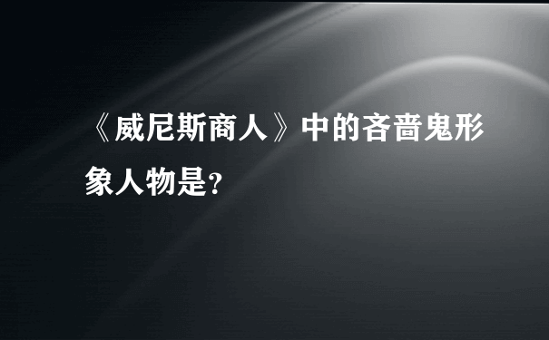 《威尼斯商人》中的吝啬鬼形象人物是？