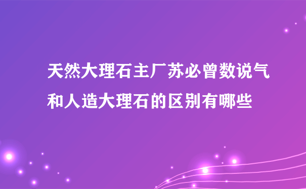 天然大理石主厂苏必曾数说气和人造大理石的区别有哪些