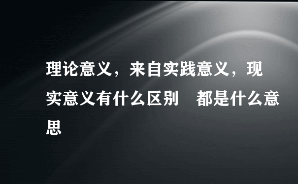 理论意义，来自实践意义，现实意义有什么区别 都是什么意思