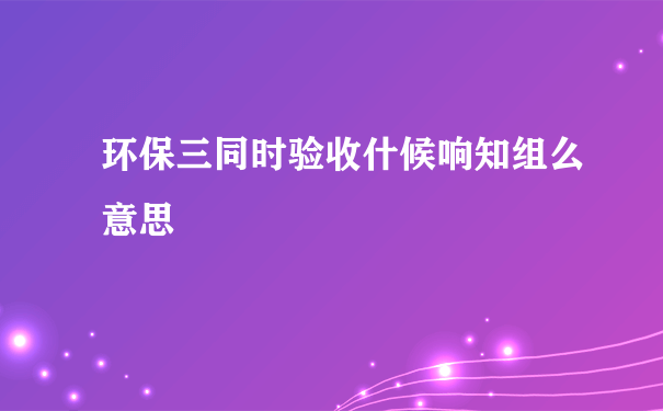 环保三同时验收什候响知组么意思