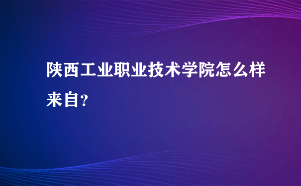 陕西工业职业技术学院怎么样来自？