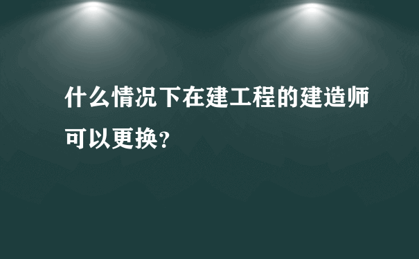 什么情况下在建工程的建造师可以更换？