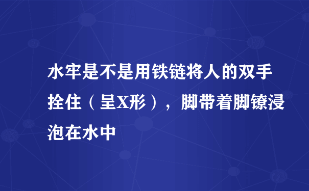 水牢是不是用铁链将人的双手拴住（呈X形），脚带着脚镣浸泡在水中