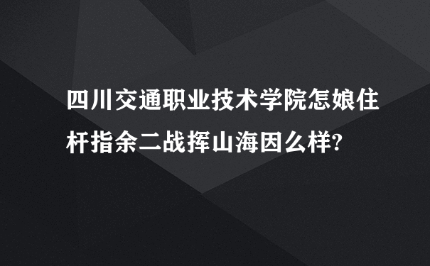 四川交通职业技术学院怎娘住杆指余二战挥山海因么样?