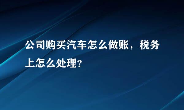 公司购买汽车怎么做账，税务上怎么处理？