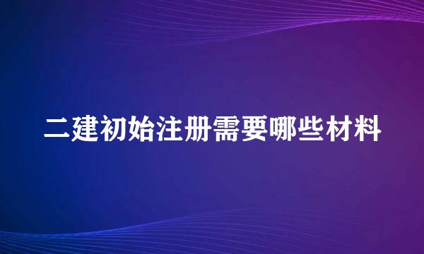 二建初始注册需要哪些材料