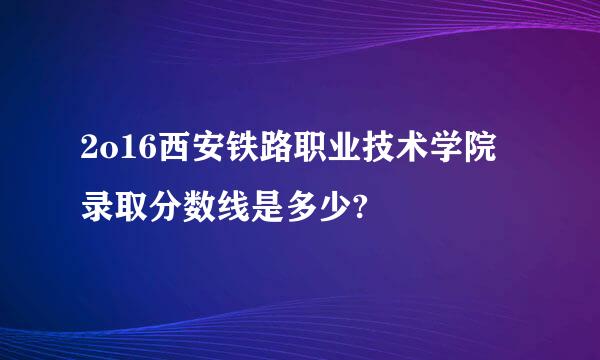 2o16西安铁路职业技术学院录取分数线是多少?