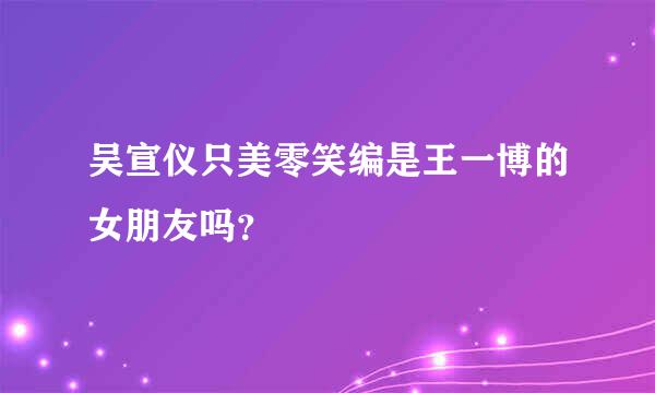 吴宣仪只美零笑编是王一博的女朋友吗？