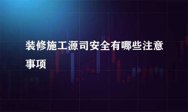 装修施工源司安全有哪些注意事项