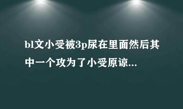 bl文小受被3p尿在里面然后其中一个攻为了小受原谅自己又让尿在自己里面