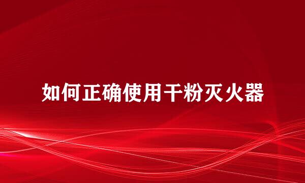 如何正确使用干粉灭火器