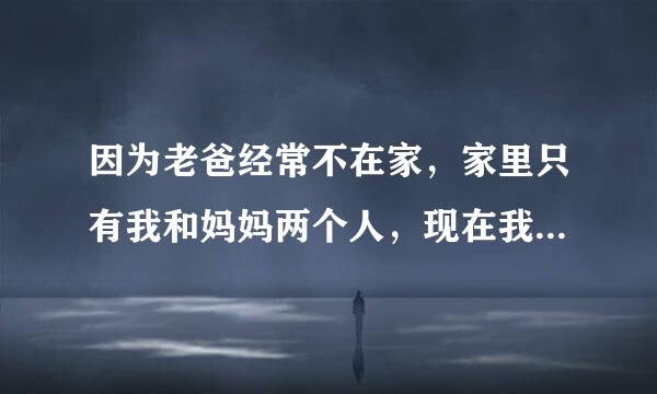 因为老爸经常不在家，家里只有我和妈妈两个人，现在我妈妈好像有一些反常经常洗完澡之后光着身子就跑到来自我