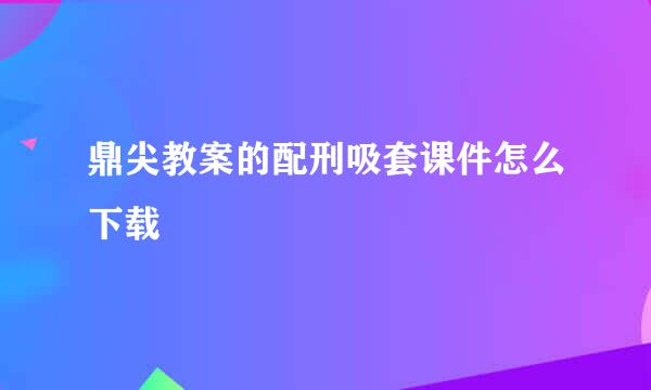 鼎尖教案的配刑吸套课件怎么下载