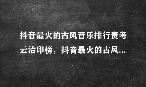 抖音最火的古风音乐排行责考云治印榜，抖音最火的古风歌曲有哪些？