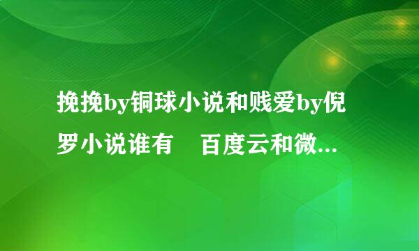 挽挽by铜球小说和贱爱by倪罗小说谁有 百度云和微盘都可以。如果是要钱的，必须截图发给我。而且是完