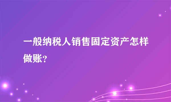 一般纳税人销售固定资产怎样做账？