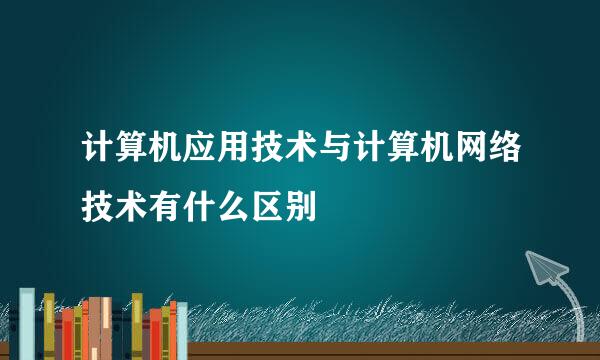 计算机应用技术与计算机网络技术有什么区别